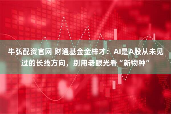 牛弘配资官网 财通基金金梓才：AI是A股从未见过的长线方向，别用老眼光看“新物种”