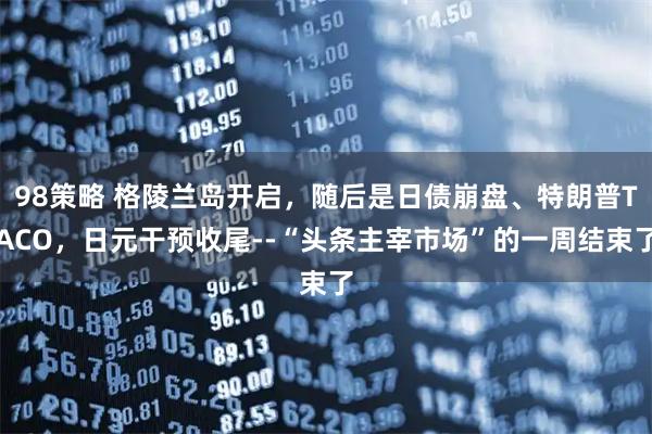 98策略 格陵兰岛开启，随后是日债崩盘、特朗普TACO，日元干预收尾--“头条主宰市场”的一周结束了