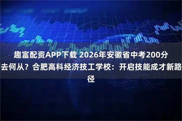 趣富配资APP下载 2026年安徽省中考200分何去何从？合肥高科经济技工学校：开启技能成才新路径