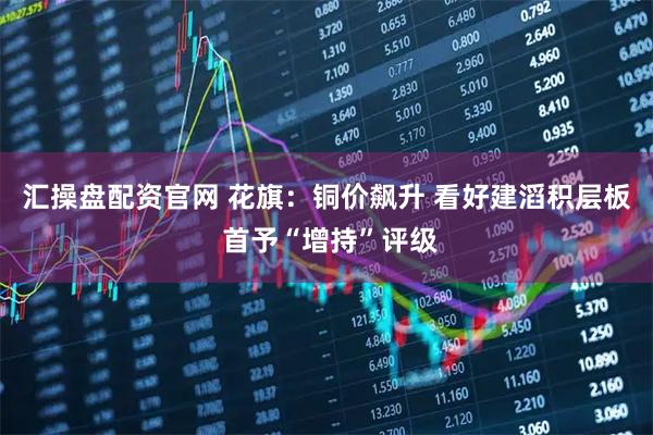 汇操盘配资官网 花旗：铜价飙升 看好建滔积层板 首予“增持”评级