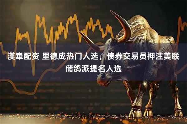 漢崋配资 里德成热门人选，债券交易员押注美联储鸽派提名人选