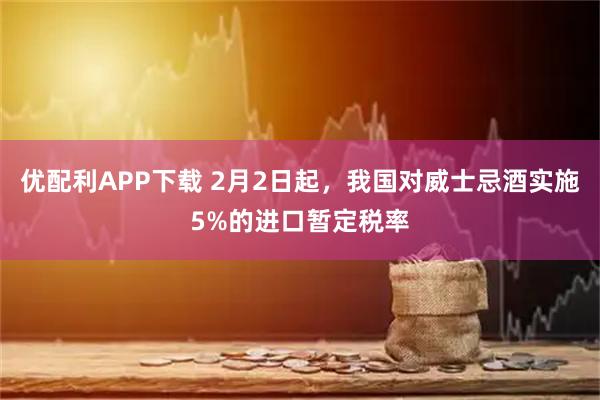 优配利APP下载 2月2日起，我国对威士忌酒实施5%的进口暂定税率