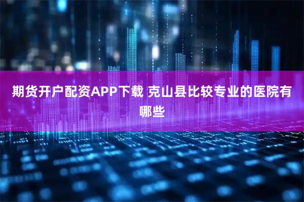 期货开户配资APP下载 克山县比较专业的医院有哪些