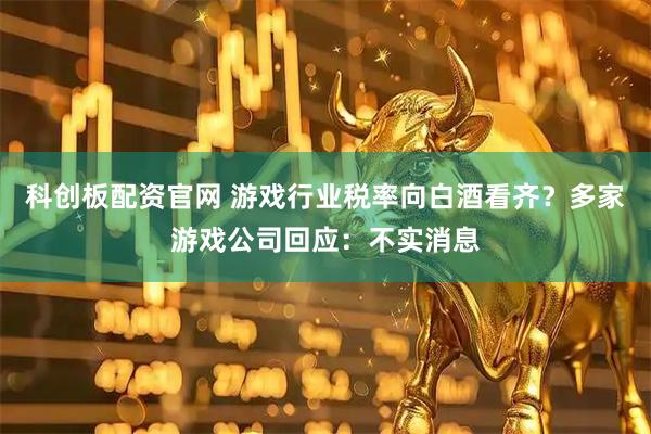 科创板配资官网 游戏行业税率向白酒看齐？多家游戏公司回应：不实消息