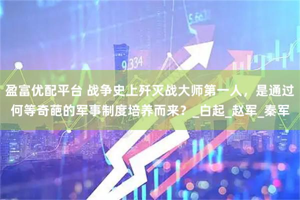盈富优配平台 战争史上歼灭战大师第一人，是通过何等奇葩的军事制度培养而来？_白起_赵军_秦军