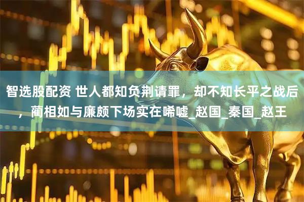 智选股配资 世人都知负荆请罪，却不知长平之战后，蔺相如与廉颇下场实在唏嘘_赵国_秦国_赵王