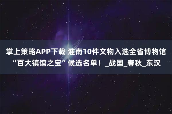 掌上策略APP下载 淮南10件文物入选全省博物馆“百大镇馆之宝”候选名单！_战国_春秋_东汉