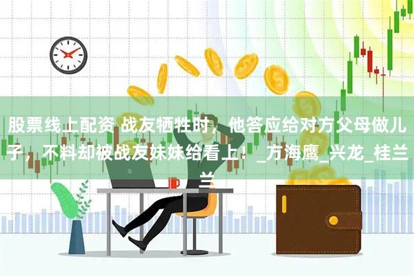 股票线上配资 战友牺牲时，他答应给对方父母做儿子，不料却被战友妹妹给看上！_方海鹰_兴龙_桂兰