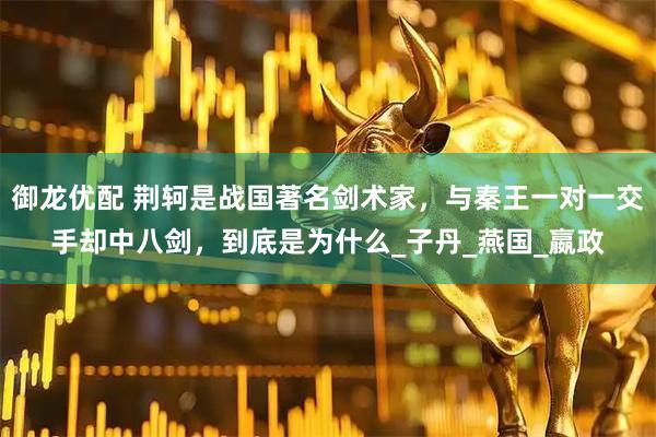 御龙优配 荆轲是战国著名剑术家，与秦王一对一交手却中八剑，到底是为什么_子丹_燕国_嬴政
