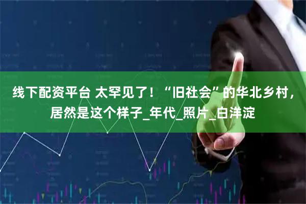 线下配资平台 太罕见了！“旧社会”的华北乡村，居然是这个样子_年代_照片_白洋淀