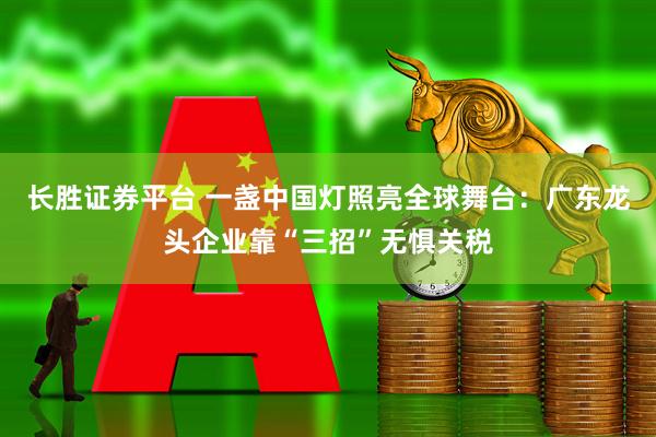 长胜证券平台 一盏中国灯照亮全球舞台：广东龙头企业靠“三招”无惧关税
