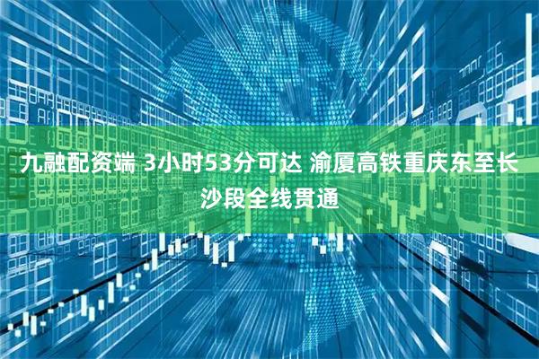 九融配资端 3小时53分可达 渝厦高铁重庆东至长沙段全线贯通