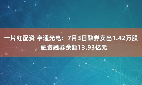 一片红配资 亨通光电：7月3日融券卖出1.42万股，融资融券余额13.93亿元