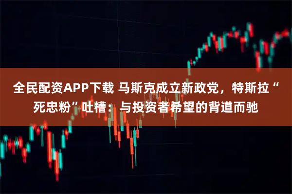 全民配资APP下载 马斯克成立新政党，特斯拉“死忠粉”吐槽：与投资者希望的背道而驰
