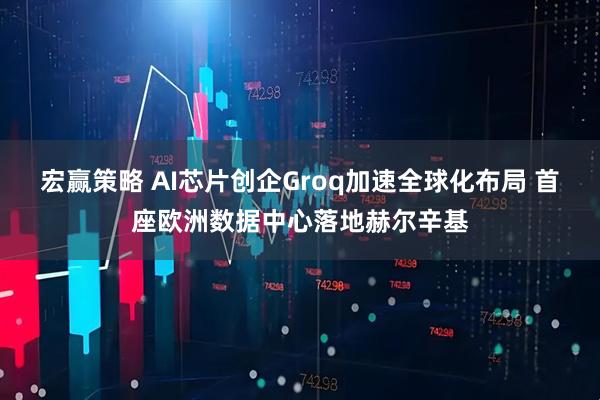宏赢策略 AI芯片创企Groq加速全球化布局 首座欧洲数据中心落地赫尔辛基