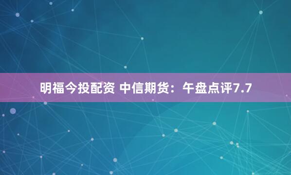 明福今投配资 中信期货：午盘点评7.7