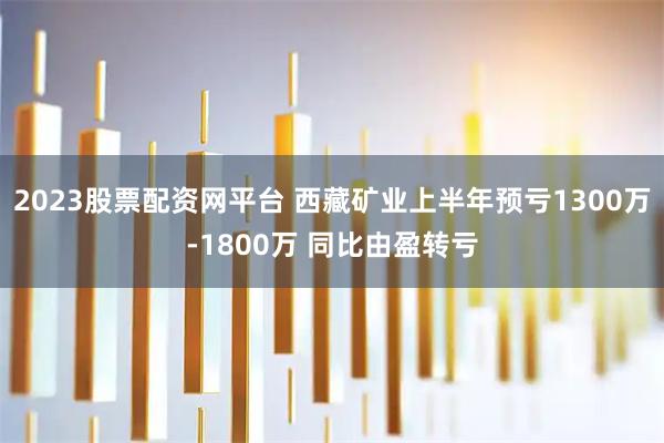 2023股票配资网平台 西藏矿业上半年预亏1300万-1800万 同比由盈转亏