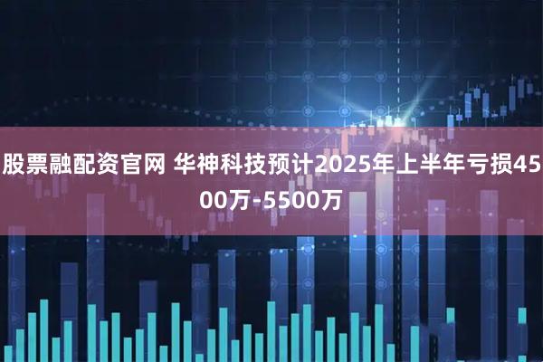 股票融配资官网 华神科技预计2025年上半年亏损4500万-5500万