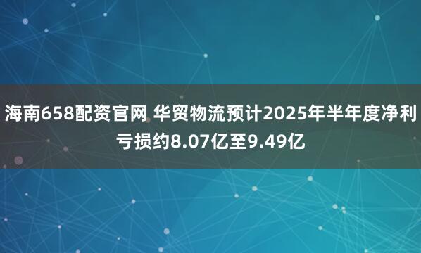 海南658配资官网 华贸物流预计2025年半年度净利亏损约8.07亿至9.49亿