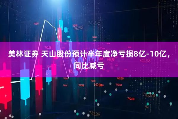 美林证券 天山股份预计半年度净亏损8亿-10亿，同比减亏