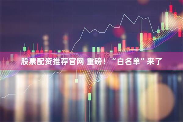 股票配资推荐官网 重磅！“白名单”来了