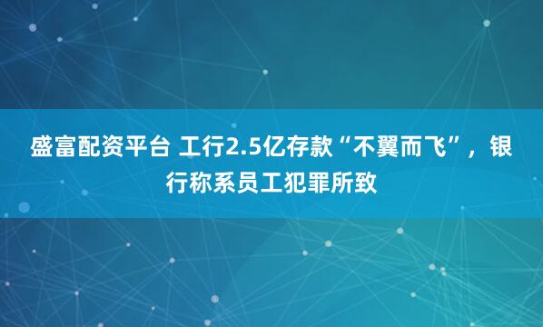 盛富配资平台 工行2.5亿存款“不翼而飞”，银行称系员工犯罪所致