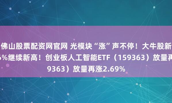 佛山股票配资网官网 光模块“涨”声不停！大牛股新易盛涨超6%继续新高！创业板人工智能ETF（159363）放量再涨2.69%