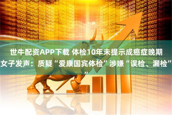世牛配资APP下载 体检10年未提示成癌症晚期女子发声：质疑“爱康国宾体检”涉嫌“误检、漏检”