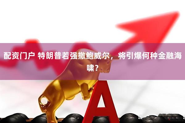 配资门户 特朗普若强撤鲍威尔，将引爆何种金融海啸？