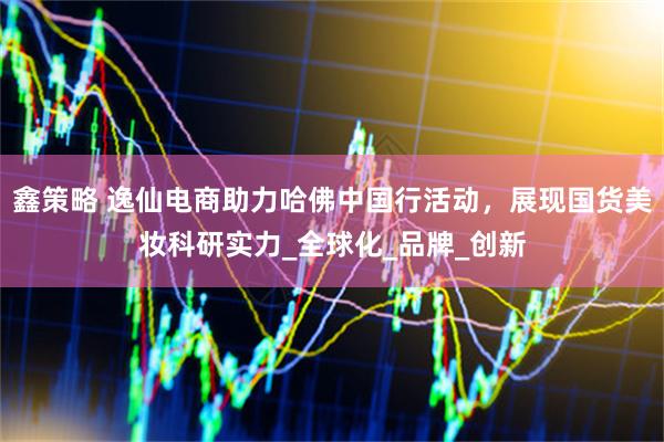 鑫策略 逸仙电商助力哈佛中国行活动，展现国货美妆科研实力_全球化_品牌_创新