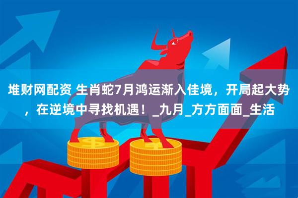 堆财网配资 生肖蛇7月鸿运渐入佳境，开局起大势，在逆境中寻找机遇！_九月_方方面面_生活