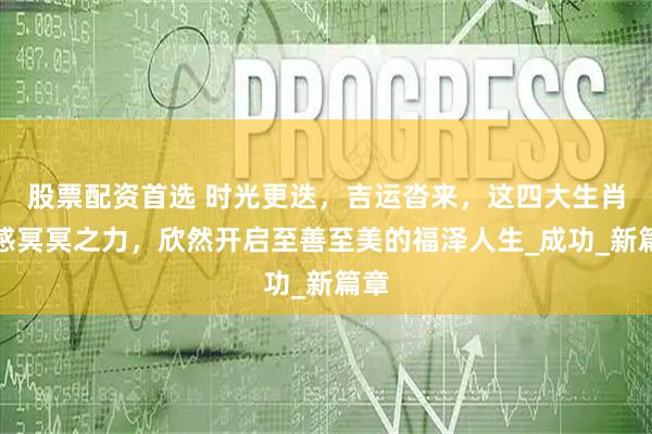 股票配资首选 时光更迭，吉运沓来，这四大生肖可感冥冥之力，欣然开启至善至美的福泽人生_成功_新篇章