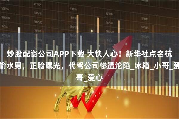 炒股配资公司APP下载 大快人心！新华社点名杭州偷水男，正脸曝光，代驾公司惨遭沦陷_冰箱_小哥_爱心