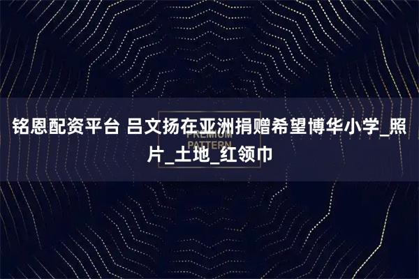铭恩配资平台 吕文扬在亚洲捐赠希望博华小学_照片_土地_红领巾