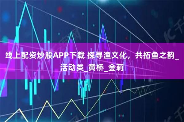 线上配资炒股APP下载 探寻渔文化，共拓鱼之韵_活动类_黄桥_金莉