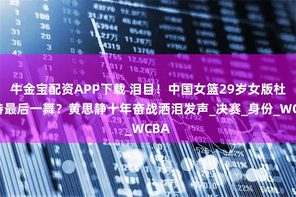 牛金宝配资APP下载 泪目！中国女篮29岁女版杜兰特最后一舞？黄思静十年奋战洒泪发声_决赛_身份_WCBA
