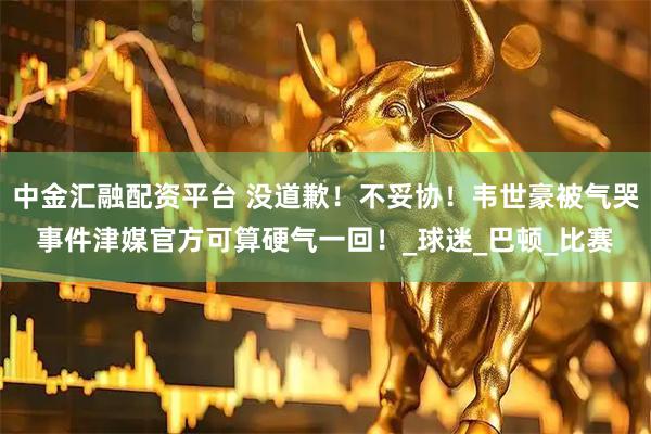中金汇融配资平台 没道歉！不妥协！韦世豪被气哭事件津媒官方可算硬气一回！_球迷_巴顿_比赛