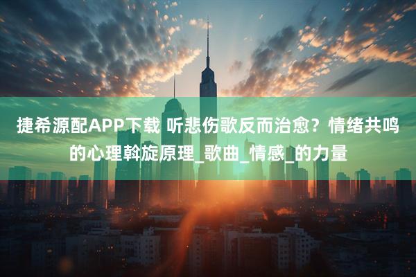 捷希源配APP下载 听悲伤歌反而治愈？情绪共鸣的心理斡旋原理_歌曲_情感_的力量