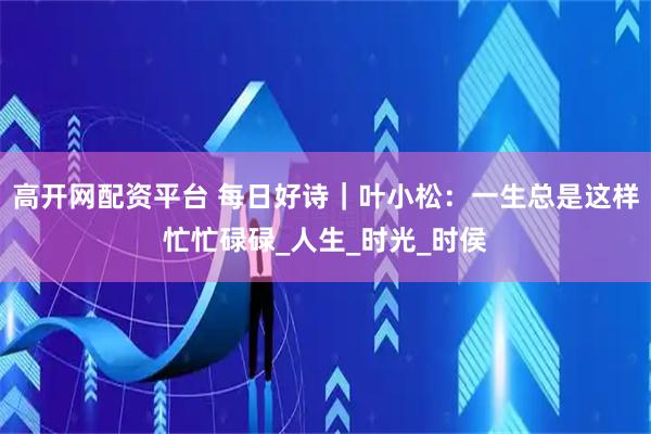 高开网配资平台 每日好诗｜叶小松：一生总是这样忙忙碌碌_人生_时光_时侯