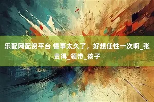 乐配网配资平台 懂事太久了，好想任性一次啊_张贵得_领带_孩子