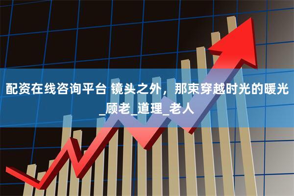 配资在线咨询平台 镜头之外，那束穿越时光的暖光_顾老_道理_老人