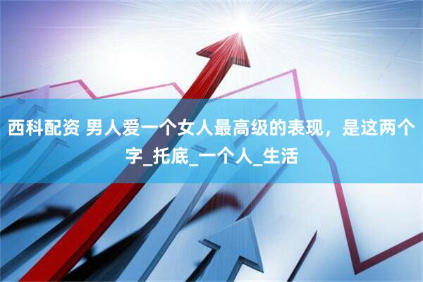 西科配资 男人爱一个女人最高级的表现，是这两个字_托底_一个人_生活
