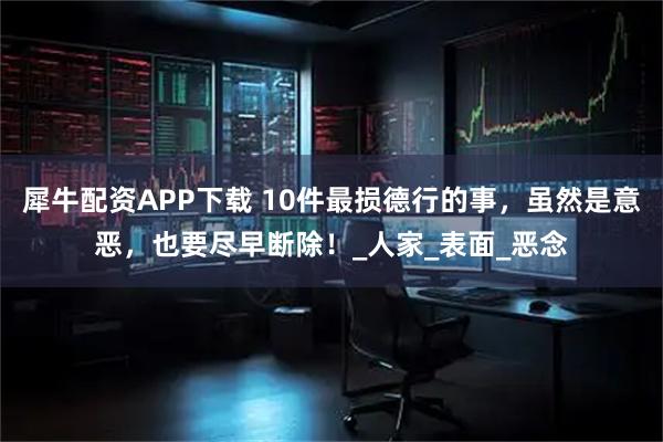 犀牛配资APP下载 10件最损德行的事，虽然是意恶，也要尽早断除！_人家_表面_恶念