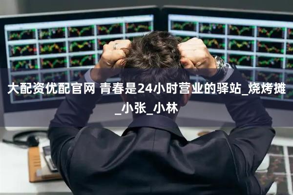 大配资优配官网 青春是24小时营业的驿站_烧烤摊_小张_小林