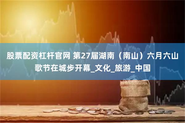 股票配资杠杆官网 第27届湖南（南山）六月六山歌节在城步开幕_文化_旅游_中国