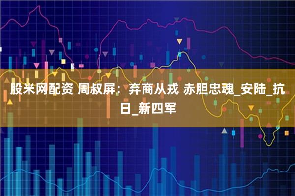 股米网配资 周叔屏：弃商从戎 赤胆忠魂_安陆_抗日_新四军