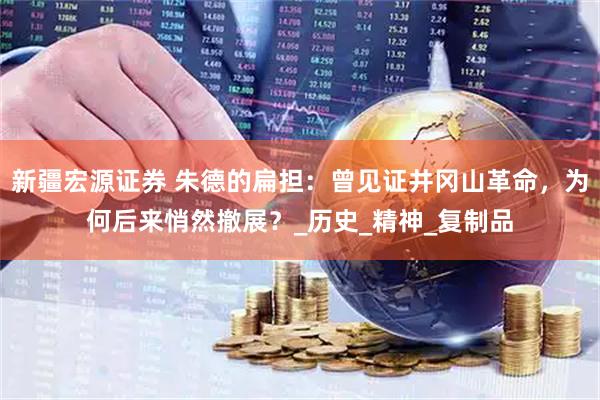 新疆宏源证券 朱德的扁担：曾见证井冈山革命，为何后来悄然撤展？_历史_精神_复制品
