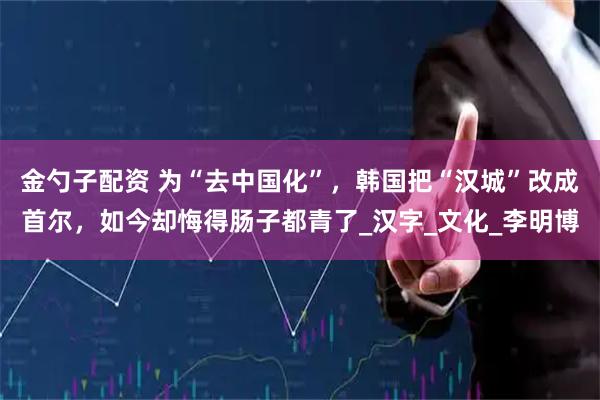 金勺子配资 为“去中国化”，韩国把“汉城”改成首尔，如今却悔得肠子都青了_汉字_文化_李明博