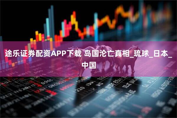 途乐证券配资APP下载 岛国沦亡真相_琉球_日本_中国