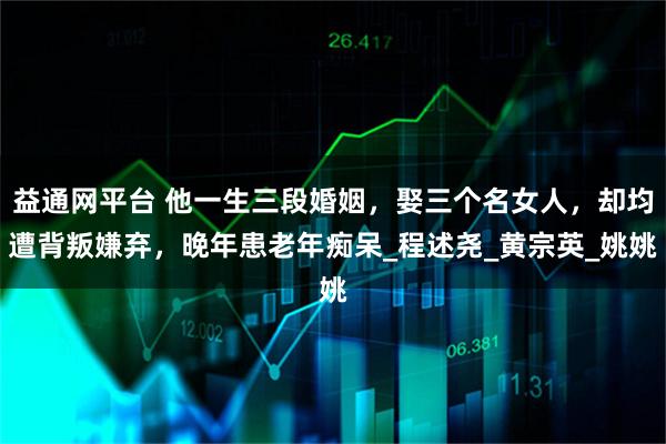 益通网平台 他一生三段婚姻，娶三个名女人，却均遭背叛嫌弃，晚年患老年痴呆_程述尧_黄宗英_姚姚